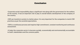 Conclusion
•Corporate social responsibility plays a significant role along with the government for the welfare
of the society. It has an important role to play in overall holistic development of the company of
the country.
•CSR can transform society in a better place. It is very important for the companies to match CSR
practices as per the societal expectations.
•CSR is a continuous process and requires high commitment, constant monitoring and continuous
assessment.
•It helps the corporate sector to become socially, economically and environmentally accountable
to itself, stakeholders and the common public.
 