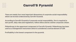 Carroll'S Pyramid
There are mainly four most important dimensions of corporate social responsibility
which can be best understood by Carroll’s Pyramid.
According to Carroll's Pyramid of corporate social responsibility, firm is required to
earn profit, obey rules and regulations, follow ethics and be a better corporate citizen.
Philanthropy is the uppermost component of Carroll’s Pyramid. Philanthropy has been
used as a management instrument which is considered a central element of CSR.
Profitability is the lowest component in the pyramid.
 