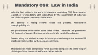 India the first nation in the world to introduce mandatory CSR. Enactment of
legislation for mandatory CSR expenditure by the government of India was
one of the largest experiments in the world.
The country is facing several issues like poverty, malnutrition,
unemployability etc.
The government alone cannot solve these issues. Therefore the government
felt the need of support from corporate sectors to tackle these issues.
Present study is a modest attempt to investigate and analyze the various CSR
practices implemented by the companies in India.
This legislation made compulsory for all qualified companies to share the part
of their profit for the social welfare activities in India.
Mandatory CSR Law in India
 