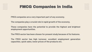 FMCG Companies in India
FMCG companies are a very important part of any economy.
The companies play a crucial role in rapid growth of the economy.
These companies have the potential to provide the highest and brightest
employment opportunities.
The FMCG sector has been chosen for present study because of its features.
The FMCG sector has high turnover, excellent employment generation
capacities, quick sales, lower prices of the products etc.
 