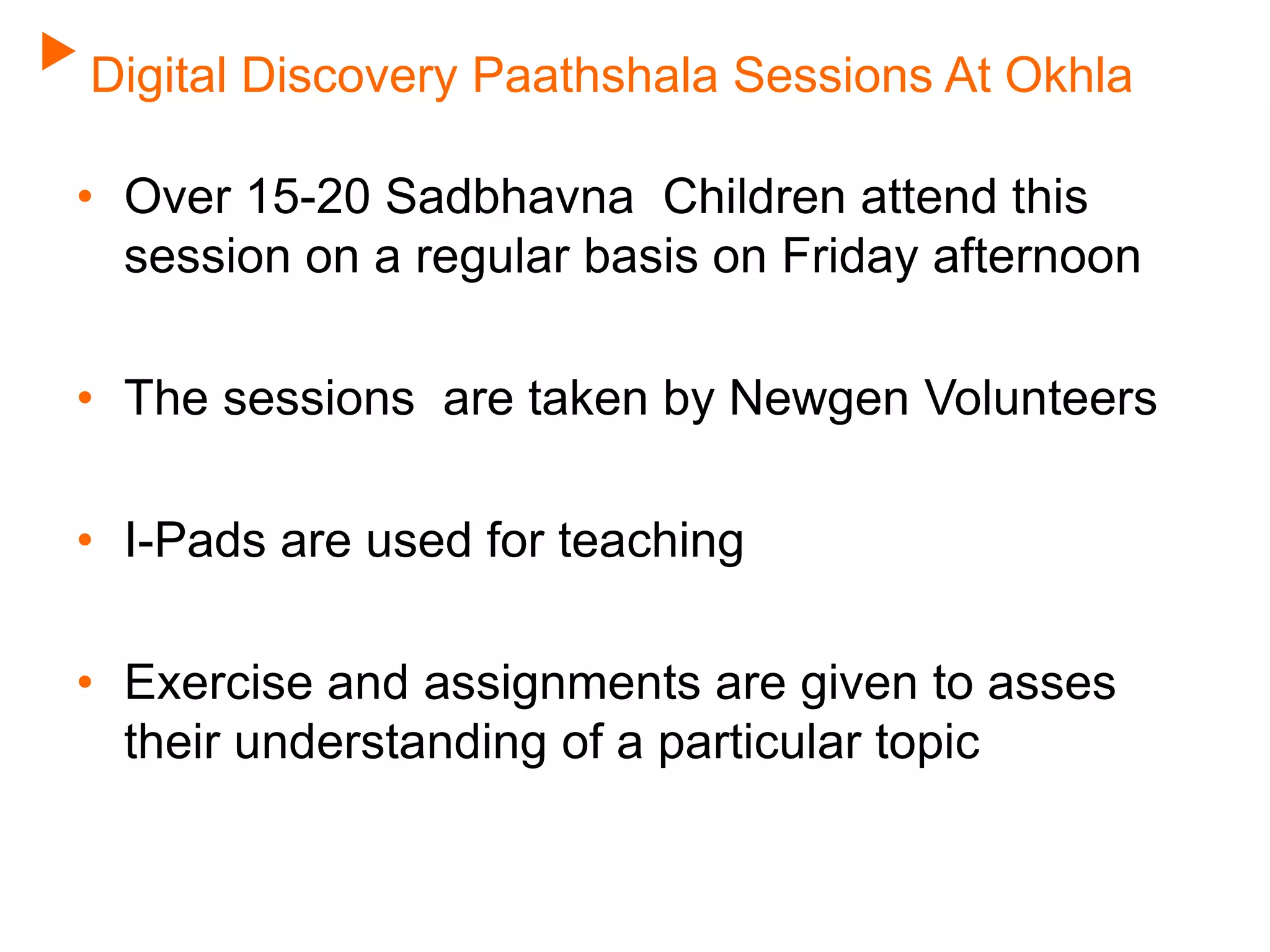 Digital Discovery Paathshala Sessions At Okhla
• Over 15-20 Sadbhavna Children attend this
session on a regular basis on Friday afternoon
• The sessions are taken by Newgen Volunteers
• I-Pads are used for teaching
• Exercise and assignments are given to asses
their understanding of a particular topic
 