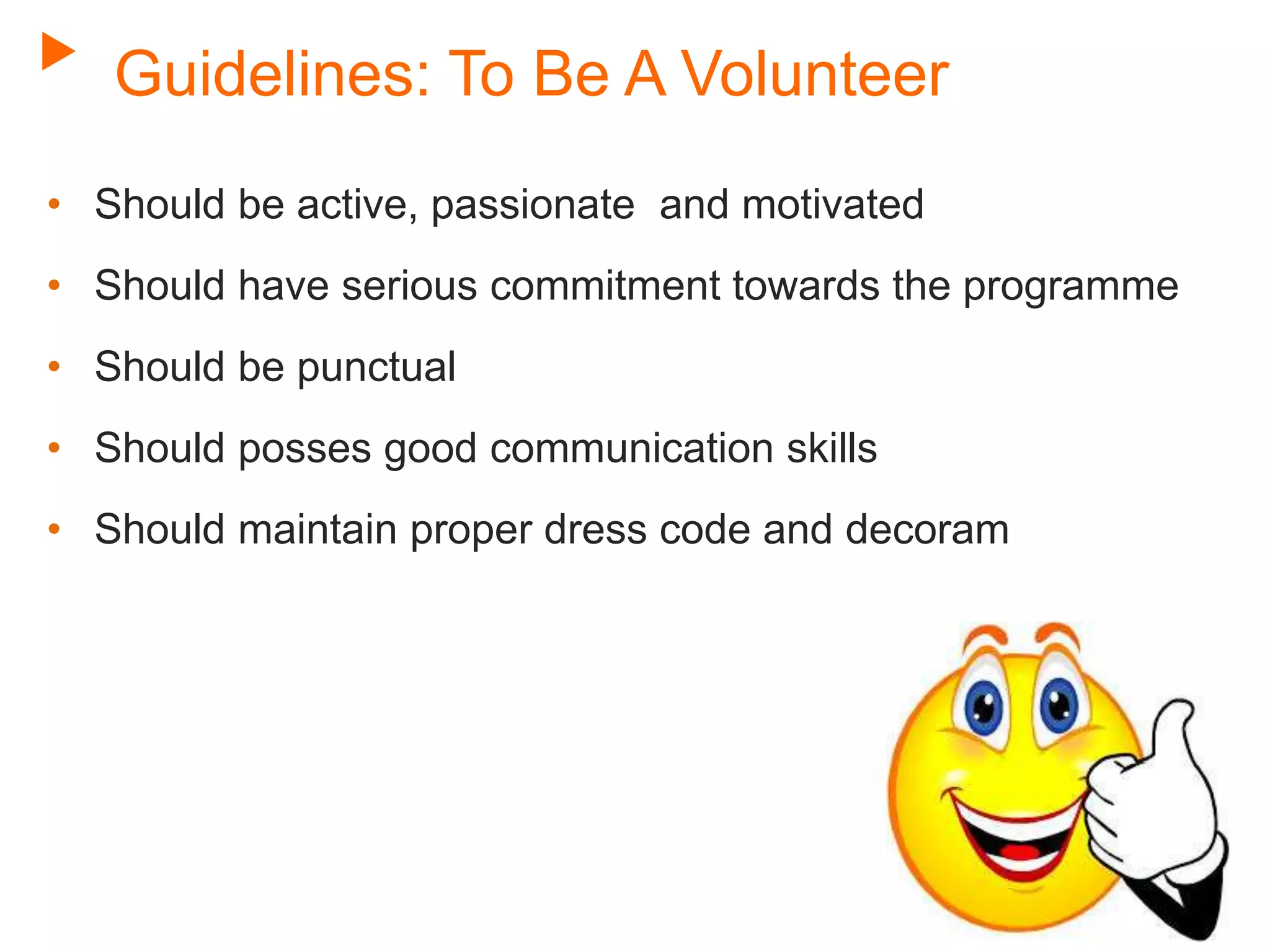 Guidelines: To Be A Volunteer
• Should be active, passionate and motivated
• Should have serious commitment towards the programme
• Should be punctual
• Should posses good communication skills
• Should maintain proper dress code and decoram
 
