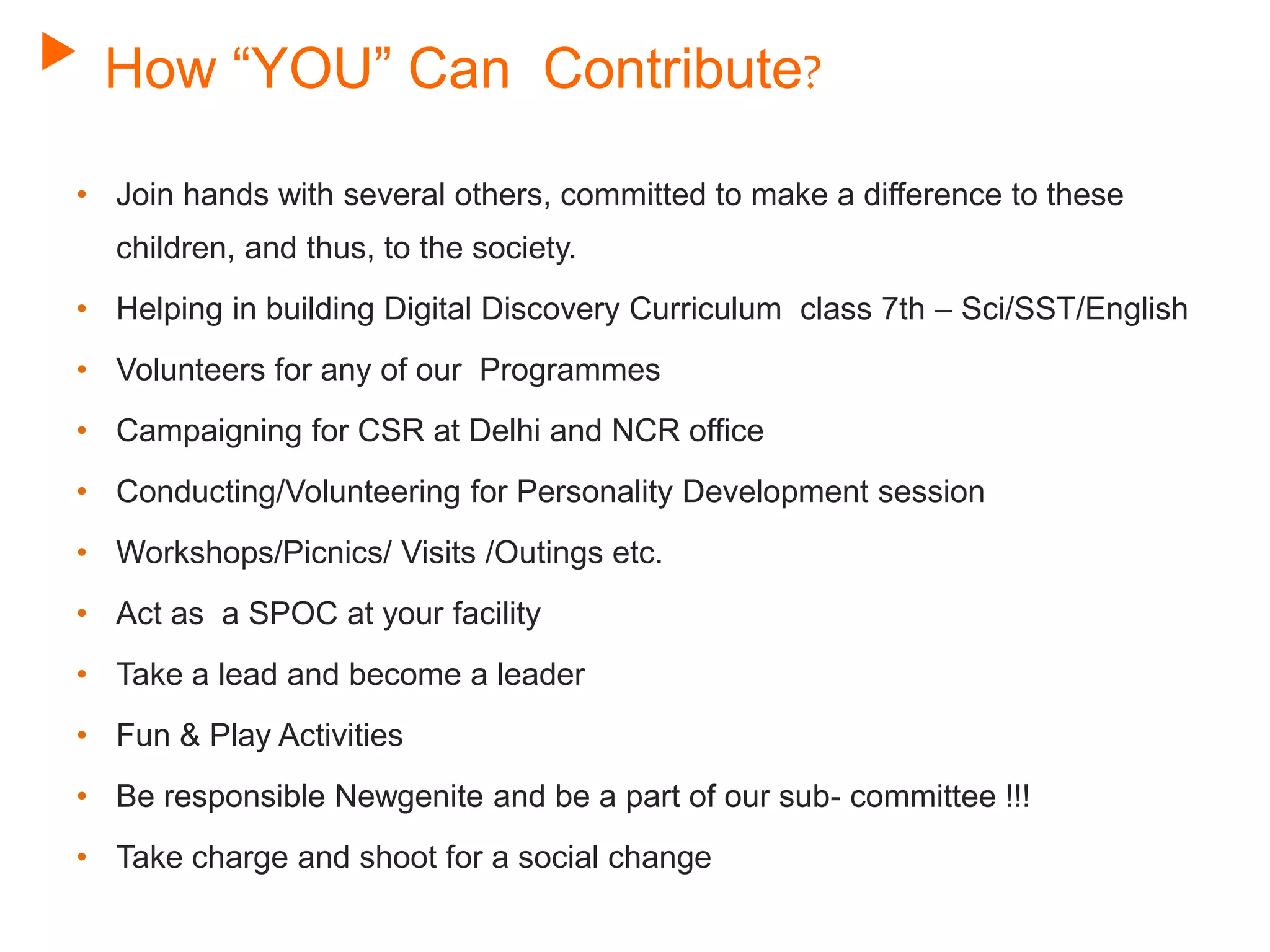 How “YOU” Can Contribute?
• Join hands with several others, committed to make a difference to these
children, and thus, to the society.
• Helping in building Digital Discovery Curriculum class 7th – Sci/SST/English
• Volunteers for any of our Programmes
• Campaigning for CSR at Delhi and NCR office
• Conducting/Volunteering for Personality Development session
• Workshops/Picnics/ Visits /Outings etc.
• Act as a SPOC at your facility
• Take a lead and become a leader
• Fun & Play Activities
• Be responsible Newgenite and be a part of our sub- committee !!!
• Take charge and shoot for a social change
 