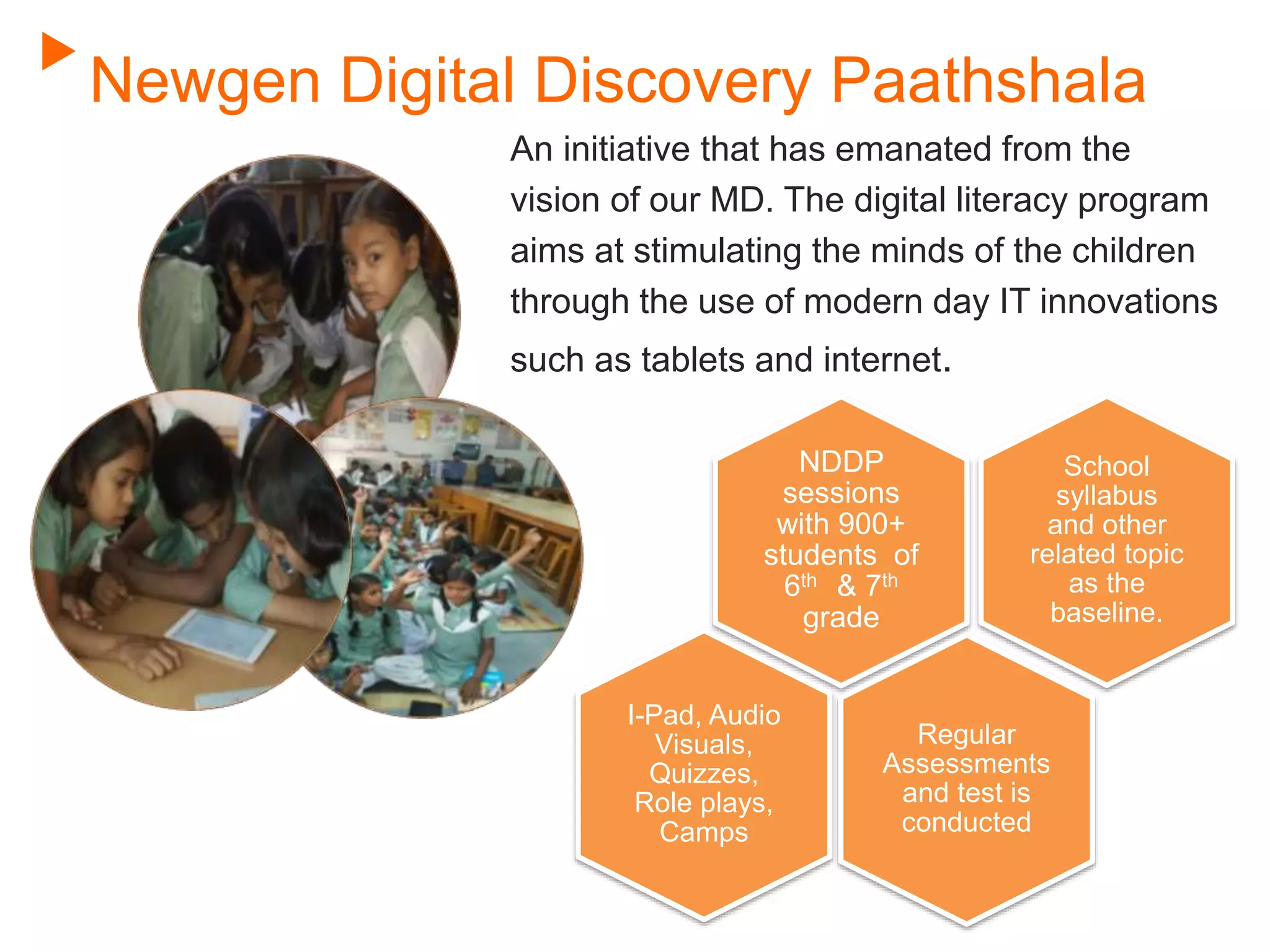 Newgen Digital Discovery Paathshala
An initiative that has emanated from the
vision of our MD. The digital literacy program
aims at stimulating the minds of the children
through the use of modern day IT innovations
such as tablets and internet.
School
syllabus
and other
related topic
as the
baseline.
NDDP
sessions
with 900+
students of
6th & 7th
grade
I-Pad, Audio
Visuals,
Quizzes,
Role plays,
Camps
Regular
Assessments
and test is
conducted
 
