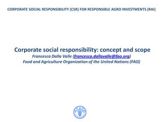 CORPORATE SOCIAL RESPONSIBILITY (CSR) FOR RESPONSIBLE AGRO INVESTMENTS (RAI)
Corporate social responsibility: concept and scope
Francesca Dalla Valle (francesca.dallavalle@fao.org)
Food and Agriculture Organization of the United Nations (FAO)
 