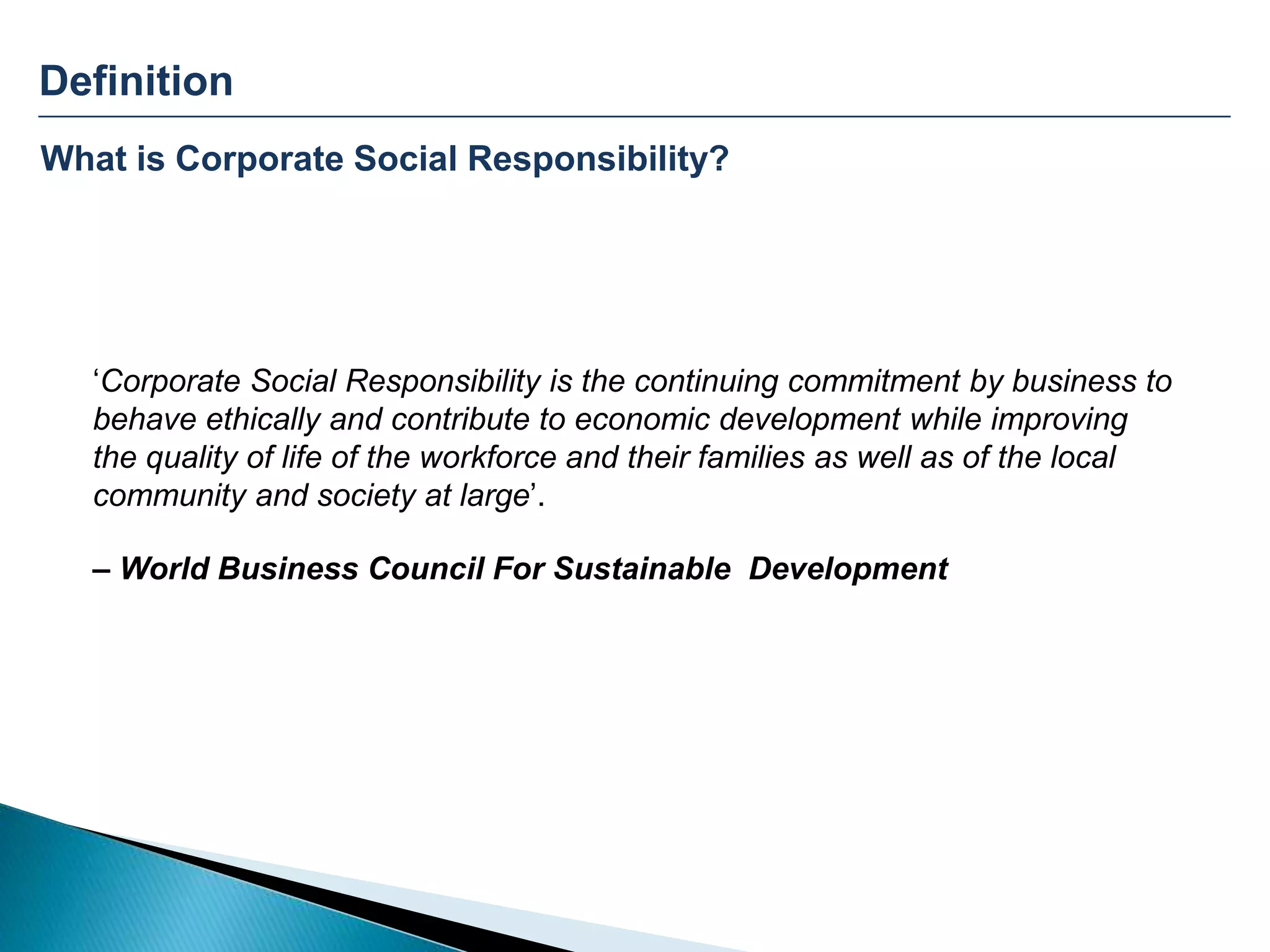 Definition
What is Corporate Social Responsibility?
‘Corporate Social Responsibility is the continuing commitment by business to
behave ethically and contribute to economic development while improving
the quality of life of the workforce and their families as well as of the local
community and society at large’.
– World Business Council For Sustainable Development
 