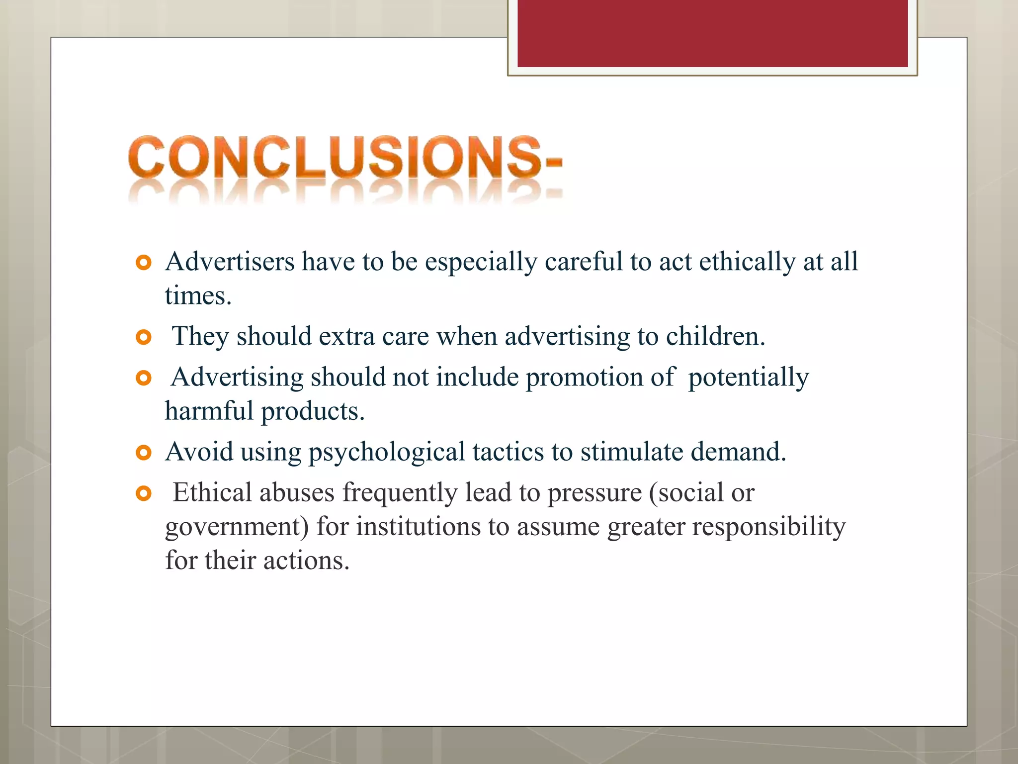  Advertisers have to be especially careful to act ethically at all
times.
They should extra care when advertising to children.
Advertising should not include promotion of potentially
harmful products.
Avoid using psychological tactics to stimulate demand.
Ethical abuses frequently lead to pressure (social or
government) for institutions to assume greater responsibility
for their actions.