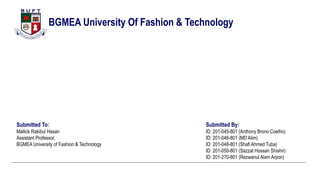 BGMEA University Of Fashion & Technology
Submitted By:
ID: 201-045-801 (Anthony Brono Coelho)
ID: 201-046-801 (MD Alim)
ID: 201-048-801 (Shafi Ahmed Tuba)
ID: 201-050-801 (Sazzat Hossan Shishir)
ID: 201-270-801 (Rezwanul Alam Arpon)
Submitted To:
Mallick Rakibul Hasan
Assistant Professor,
BGMEA University of Fashion & Technology
 