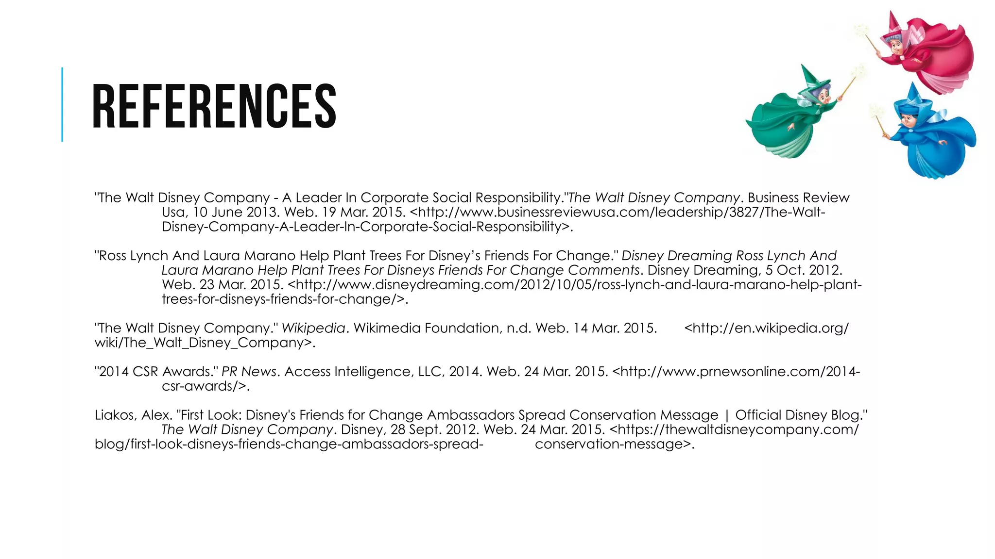 REFERENCES
 "The Walt Disney Company - A Leader In Corporate Social Responsibility."The Walt Disney Company. Business Review
Usa, 10 June 2013. Web. 19 Mar. 2015. <http://www.businessreviewusa.com/leadership/3827/The-Walt-
Disney-Company-A-Leader-In-Corporate-Social-Responsibility>.
 "Ross Lynch And Laura Marano Help Plant Trees For Disney’s Friends For Change." Disney Dreaming Ross Lynch And
Laura Marano Help Plant Trees For Disneys Friends For Change Comments. Disney Dreaming, 5 Oct. 2012.
Web. 23 Mar. 2015. <http://www.disneydreaming.com/2012/10/05/ross-lynch-and-laura-marano-help-plant-
trees-for-disneys-friends-for-change/>.
 "The Walt Disney Company." Wikipedia. Wikimedia Foundation, n.d. Web. 14 Mar. 2015. <http://en.wikipedia.org/
wiki/The_Walt_Disney_Company>.
 "2014 CSR Awards." PR News. Access Intelligence, LLC, 2014. Web. 24 Mar. 2015. <http://www.prnewsonline.com/2014-
csr-awards/>.
 Liakos, Alex. "First Look: Disney's Friends for Change Ambassadors Spread Conservation Message | Official Disney Blog."
The Walt Disney Company. Disney, 28 Sept. 2012. Web. 24 Mar. 2015. <https://thewaltdisneycompany.com/
blog/first-look-disneys-friends-change-ambassadors-spread- conservation-message>.
 
