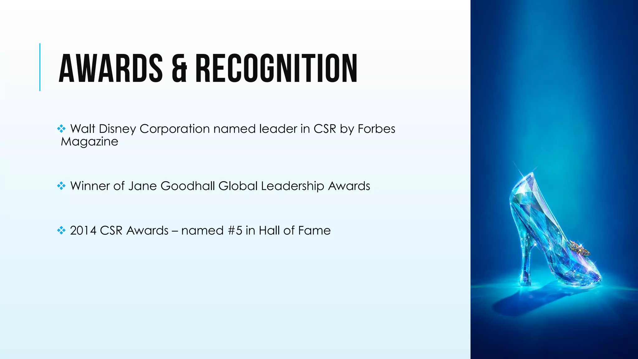 AWARDS & RECOGNITION
v Walt Disney Corporation named leader in CSR by Forbes
Magazine
v Winner of Jane Goodhall Global Leadership Awards
v 2014 CSR Awards – named #5 in Hall of Fame
 