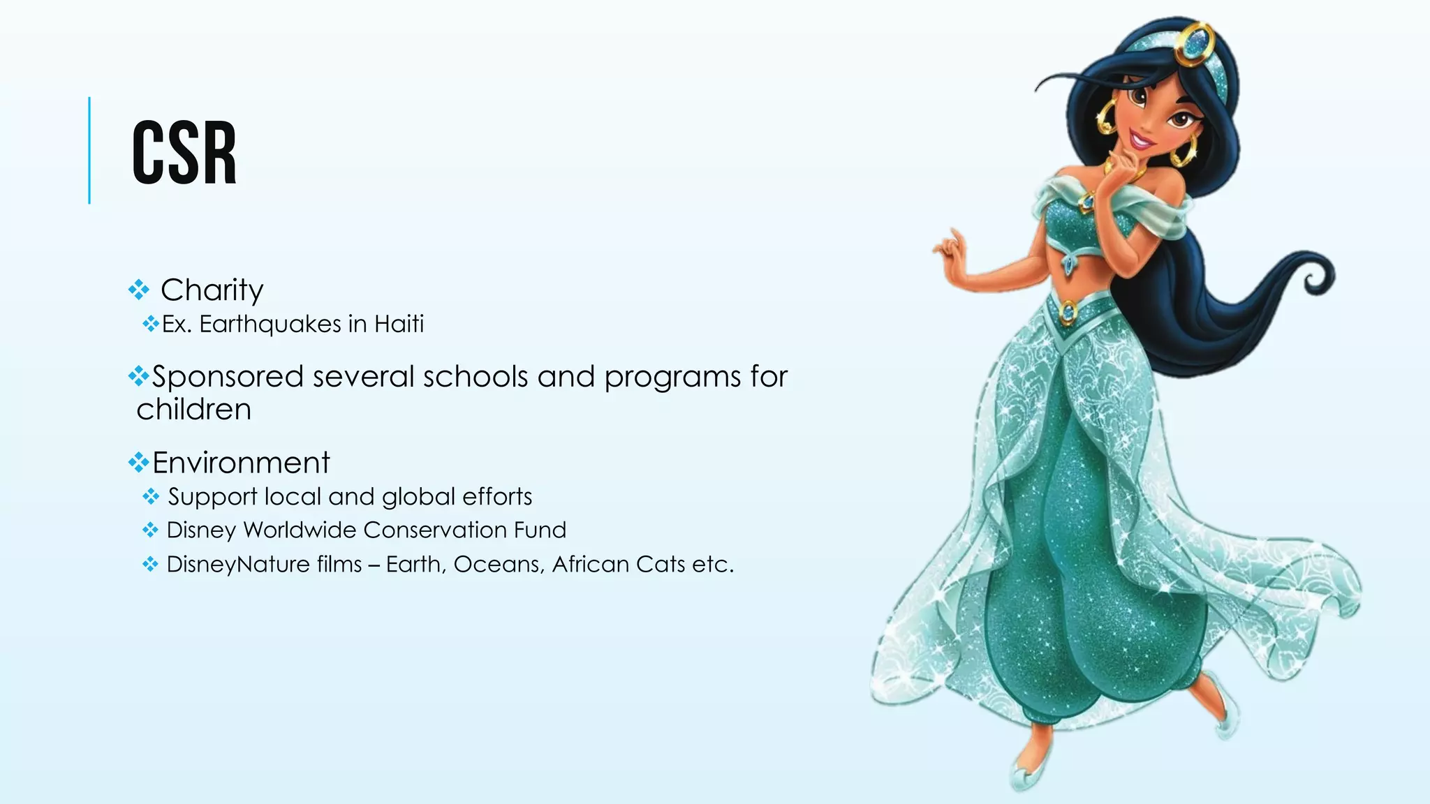 CSR
v Charity
v Ex. Earthquakes in Haiti
v Sponsored several schools and programs for
children
v Environment
v Support local and global efforts
v Disney Worldwide Conservation Fund
v DisneyNature films – Earth, Oceans, African Cats etc.
 