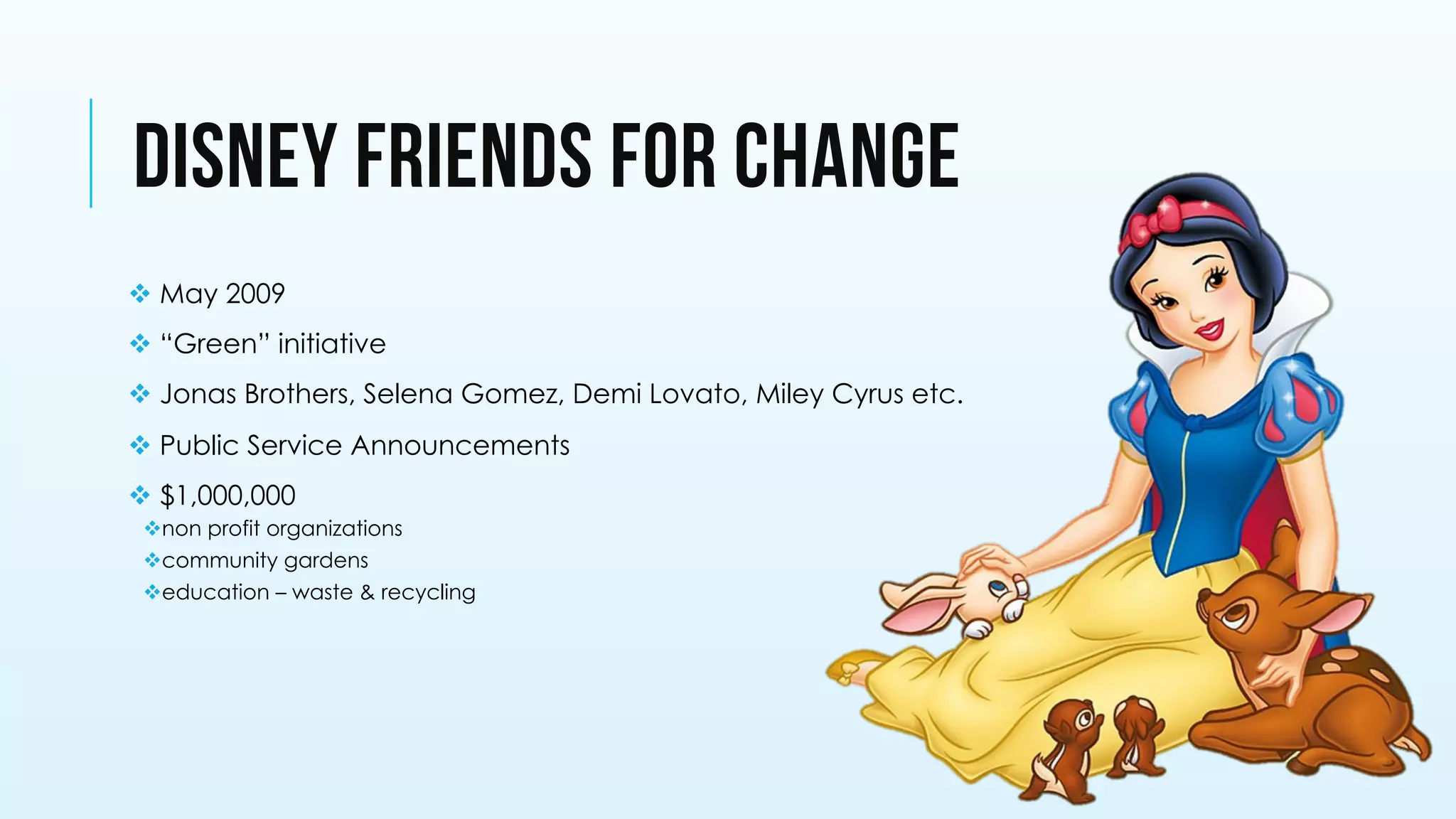 v May 2009
v “Green” initiative
v Jonas Brothers, Selena Gomez, Demi Lovato, Miley Cyrus etc.
v Public Service Announcements
v $1,000,000
v non profit organizations
v community gardens
v education – waste & recycling
DISNEY FRIENDS FOR CHANGE
 