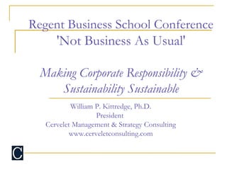 Regent Business School Conference
'Not Business As Usual'
Making Corporate Responsibility &
Sustainability Sustainable
William P. Kittredge, Ph.D.
President
Cervelet Management & Strategy Consulting
www.cerveletconsulting.com
 