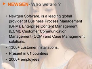 NEWGEN- Who we are ?
• Newgen Software, is a leading global
provider of Business Process Management
(BPM), Enterprise Content Management
(ECM), Customer Communication
Management (CCM) and Case Management
solutions.
• 1300+ customer installations.
• Present in 61 countries
• 2000+ employees
 