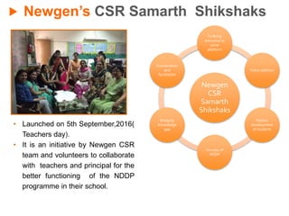 Newgen’s CSR Samarth Shikshaks
• Launched on 5th September,2016(
Teachers day).
• It is an initiative by Newgen CSR
team and volunteers to collaborate
with teachers and principal for the
better functioning of the NDDP
programme in their school.
Newgen
CSR
Samarth
Shikshaks
To Bring
everyone to
same
platform
Value addition
Holistic
development
of students
Success of
NDDP
Bridging
Knowledge
gap
Coordination
and
facilitation
 
