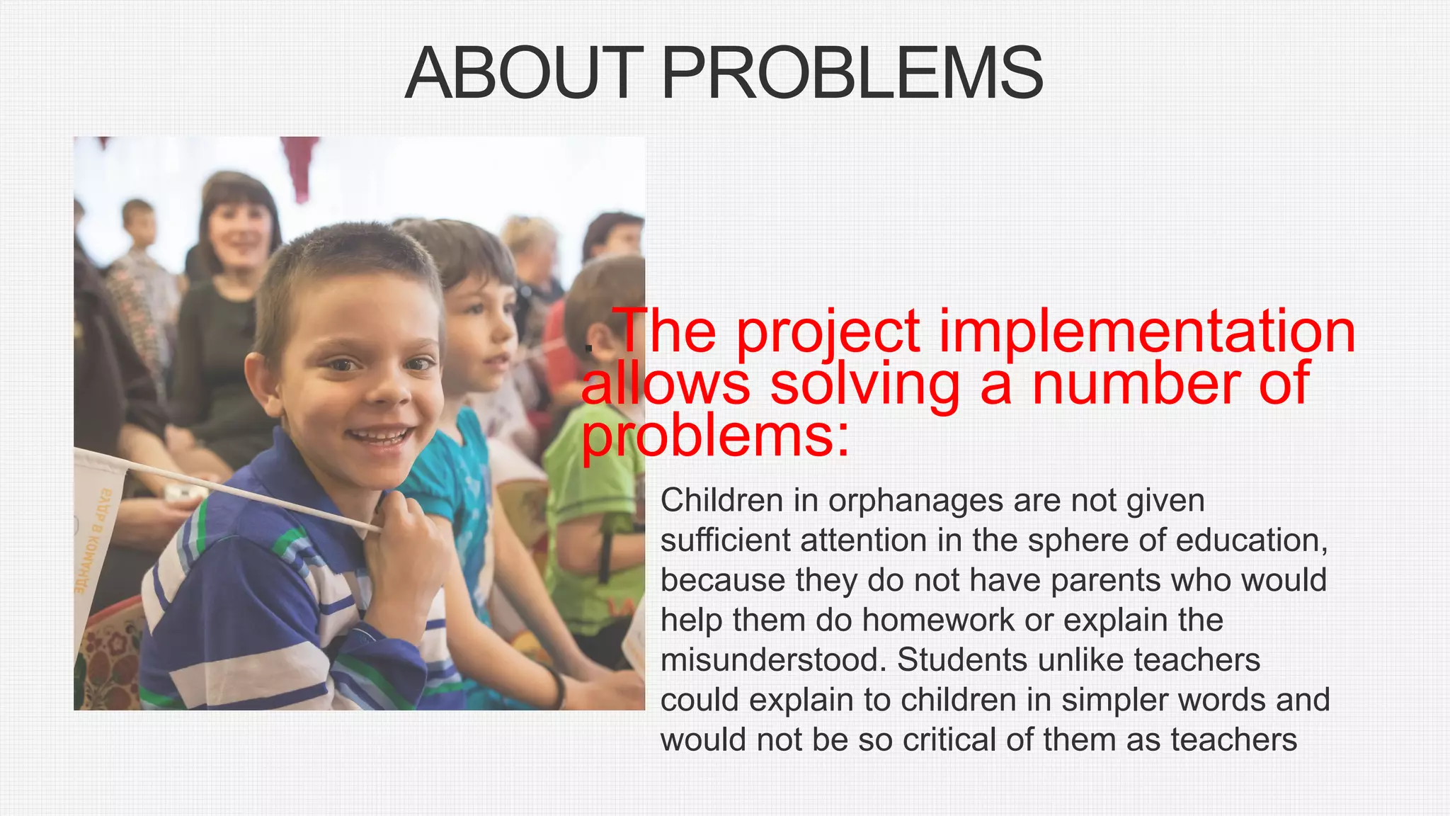 ABOUT PROBLEMS
. The project implementation
allows solving a number of
problems:
Children in orphanages are not given
sufficient attention in the sphere of education,
because they do not have parents who would
help them do homework or explain the
misunderstood. Students unlike teachers
could explain to children in simpler words and
would not be so critical of them as teachers
 
