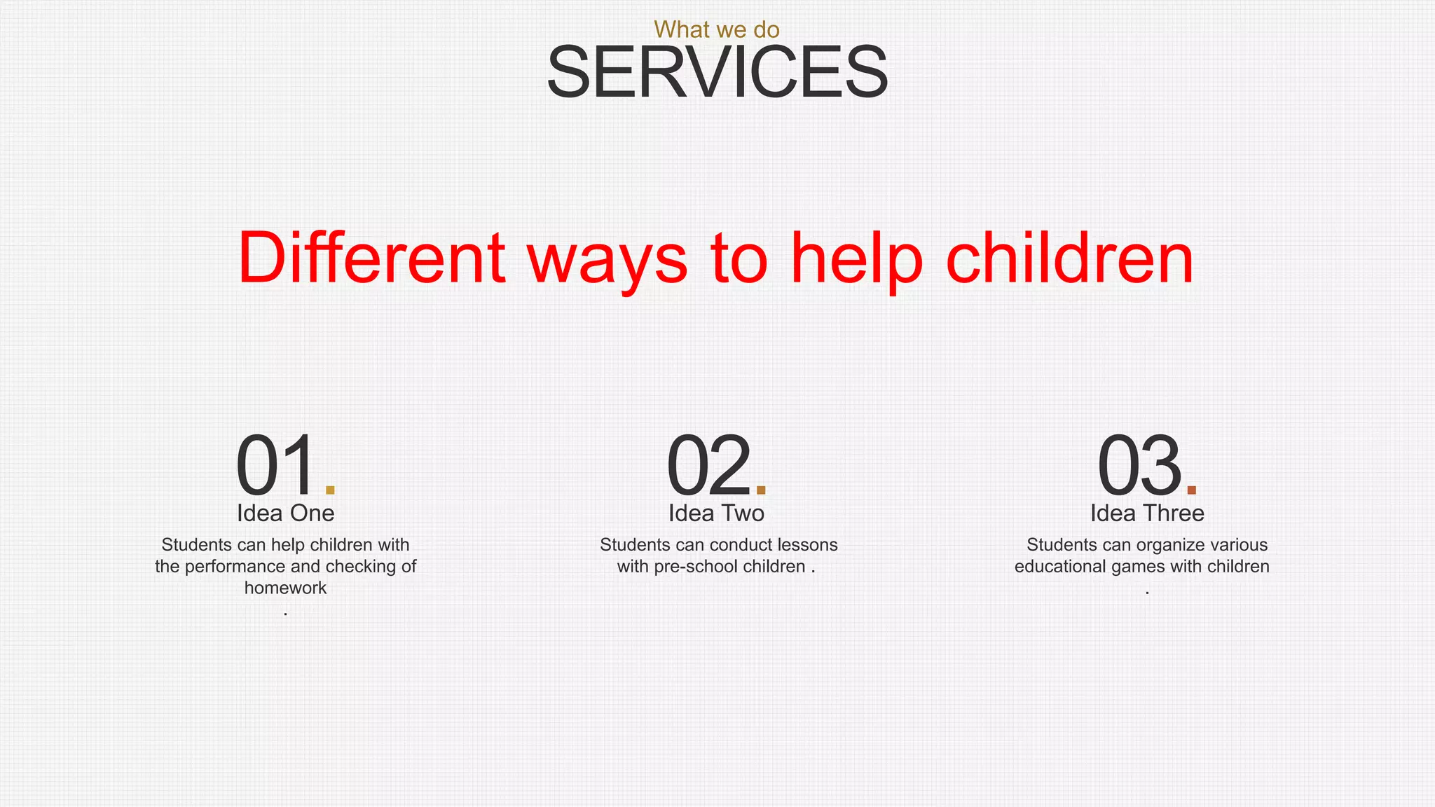 SERVICES
What we do
Students can conduct lessons
with pre-school children .
Students can help children with
the performance and checking of
homework
.
Students can organize various
educational games with children
.
01. 02. 03.Idea TwoIdea One Idea Three
Different ways to help children
 