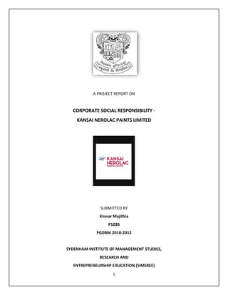 A PROJECT REPORT ON


  CORPORATE SOCIAL RESPONSIBILITY -
    KANSAI NEROLAC PAINTS LIMITED




              SUBMITTED BY
              Kinnar Majithia
                  P1026
            PGDBM 2010-2012


SYDENHAM INSTITUTE OF MANAGEMENT STUDIES,
              RESEARCH AND
  ENTREPRENEURSHIP EDUCATION (SIMSREE)
                    1
 