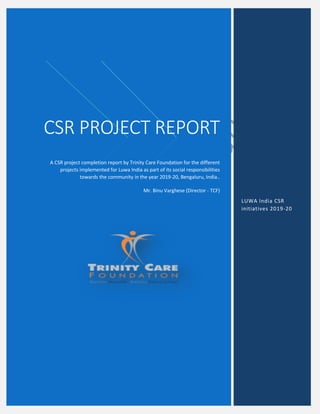 A
CSR PROJECT REPORT
A CSR project completion report by Trinity Care Foundation for the different
projects implemented for Luwa India as part of its social responsibilities
towards the community in the year 2019-20, Bengaluru, India..
Mr. Binu Varghese (Director - TCF)
LUWA India CSR
initiatives 2019-20
 