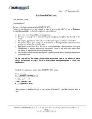 Date    : 22nd September 2008

                                  Provisional Offer Letter

Dear Spurgeon Taylor

Congratulations!!

We here by declare you as a part of ADDSTONE BPO.
Further to our discussions, we are pleased to make a “provisional offer” to you as Customer
Service Representative on the following terms and conditions:

   1. Your place of posting will be at Visakhapatnam.
   2. The date of joining will be intimated to you through mail or phone by the end of this
      month.
   3. The original appointment letter will be issued subject to your acceptance of this offer.
   4. The details of your gross salary will be mentioned in the original offer letter that will be
      given to you on the date of joining date.
   5. Appropriate income tax will be affected on salary and benefits. The information about your
      compensation is personal and strictly confidential. Please do not share these details with
      any person or organization internally or externally.
   6. The list of documents that you are required to produce on the date of joining will be sent to
       you through mail.

   In the event of any discrepancy in the above mentioned aspects and what was stated
   during the interview we reserve the right to reconsider your compensation or cancel your
   candidature.



   We look forward to your joining the ADDSTONE BPO family.

   Yours sincerely,
   For ADDSTONE BPO Pvt. Ltd


   Asha Latha Makkena
   CEO- Operations Head


   (For any queries, kindly feel free to reach us on 0891-6465222, 6465444 between 10am to
   5pm)




 ADDSTONE BPO PVT LTD., Door No.43-14-11/1, Ram’s Plaza, Rajendra Nagar, Visakhapatnam-530016, A.P.
                                           INDIA
                              Tel : 0891-6465222,0891-6465444