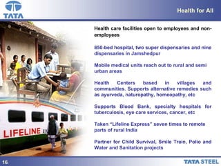 Health for All Health care facilities open to employees and non-employees   850-bed hospital, two super dispensaries and nine dispensaries in Jamshedpur Mobile medical units reach out to rural and semi urban areas Health Centers based in villages and communities. Supports alternative remedies such as ayurveda, naturopathy, homeopathy, etc Supports Blood Bank, specialty hospitals for tuberculosis, eye care services, cancer, etc Taken “Lifeline Express” seven times to remote parts of rural India Partner for Child Survival, Smile Train, Polio and Water and Sanitation projects 16 