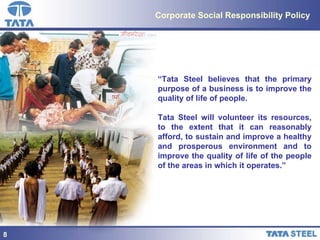 Corporate Social Responsibility Policy “ Tata Steel believes that the primary purpose of a business is to improve the quality of life of people. Tata Steel will volunteer its resources, to the extent that it can reasonably afford, to sustain and improve a healthy and prosperous environment and to improve the quality of life of the people of the areas in which it operates.”   8 