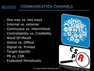 











One way vs. two ways
Internal vs. external
Continuous vs. intermittent
Controllability vs. Credibility
Word-Of-Mouth
Online vs. Offline
Digital vs. Printed
Target-Specific
PR vs. CSR
Evaluated Periodically
Dr. Sherif Tehemar-CSR Qatar 2013

 