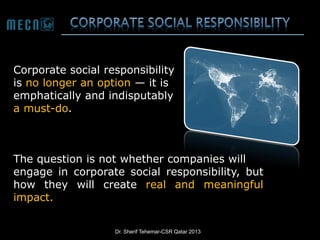 Corporate social responsibility
is no longer an option — it is
emphatically and indisputably
a must-do.

The question is not whether companies will
engage in corporate social responsibility, but
how they will create real and meaningful
impact.
Dr. Sherif Tehemar-CSR Qatar 2013

 