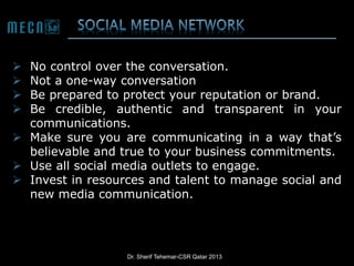 No control over the conversation.
Not a one-way conversation
Be prepared to protect your reputation or brand.
Be credible, authentic and transparent in your
communications.
 Make sure you are communicating in a way that’s
believable and true to your business commitments.
 Use all social media outlets to engage.
 Invest in resources and talent to manage social and
new media communication.





Dr. Sherif Tehemar-CSR Qatar 2013

 