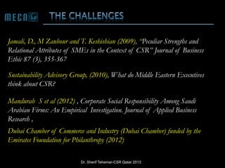 Jamali, D., M Zanhour and T. Keshishian (2009), “Peculiar Strengths and
Relational Attributes of SMEs in the Context of CSR” Journal of Business
Ethic 87 (3), 355-367

Sustainability Advisory Group, (2010), What do Middle Eastern Executives
think about CSR?
Mandurah S et al (2012) , Corporate Social Responsibility Among Saudi
Arabian Firms: An Empirical Investigation. Journal of Applied Business
Research ,
Dubai Chamber of Commerce and Industry (Dubai Chamber) funded by the
Emirates Foundation for Philanthropy (2012)
Dr. Sherif Tehemar-CSR Qatar 2013

 