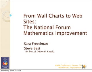 From Wall Charts to Web
                            Sites:
                            The National Forum
                            Mathematics Improvement

                            Sara Freedman
                            Steve Best
                            (in lieu of Deborah Kasak)




                                                         NMSA Conference, Denver, CO
                                                            Mathematics Improvement
                                                                             Toolkit
Wednesday, March 18, 2009
 