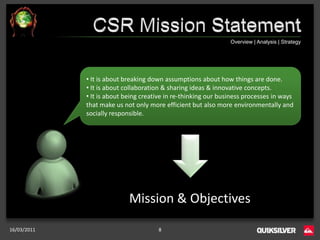 Overview | Analysis | Strategy




             • It is about breaking down assumptions about how things are done.
             • It is about collaboration & sharing ideas & innovative concepts.
             • It is about being creative in re-thinking our business processes in ways
             that make us not only more efficient but also more environmentally and
             socially responsible.




                            Mission & Objectives

16/03/2011                            8
 