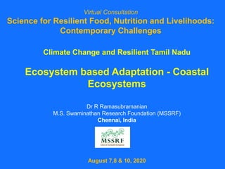 Climate Change and Resilient Tamil Nadu
Ecosystem based Adaptation - Coastal
Ecosystems
Dr R Ramasubramanian
M.S. Swaminathan Research Foundation (MSSRF)
Chennai, India
August 7,8 & 10, 2020
Virtual Consultation
Science for Resilient Food, Nutrition and Livelihoods:
Contemporary Challenges
 