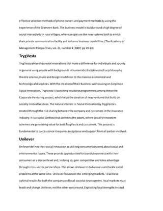 effectiveselectionmethodsof phone ownersandpaymentmethodsbyusingthe
experience of the GrameenBank.The businessmodel isbuildaroundahighdegree of
social interactivityinrural villages,where people use the new systemsbothtoenrich
theirprivate communicationfacilityandenhance businesscapabilities.(The Academyof
ManagementPerspectives,vol.21,number4 (2007) pp 49-63)
TrygVesta
TrygVestastrivestocreate innovationsthatmake adifference forindividualsandsociety
ingeneral usingpeople withbackgroundsinhumanisticdisciplinessuchasphilosophy,
theatre science,musicanddesigninadditiontothe classical economical and
technological disciplines.Withthe creationof theirBusinessLabfocusingonCorporate
Social Innovation,TrygVestaislaunchingincubatorprogrammes;amongthese the
Corporate Venturingproject,whichhelpsthe creationof new venturesthatbuildon
sociallyinnovativeideas.The natural interestin Social InnovationbyTrygVestais
createdthroughthe risksharingbetweenthe companyandcustomersinthe insurance
industry.Itisa social contract thatconnectsthe actors,where sociallyinnovative
schemesare generatingvalue forbothTrygVestaandcustomers.Thisprocessis
fundamental tosuccesssince itrequiresacceptance andsupportfromall partiesinvolved.
Unilever
Unileverdefinestheirsocial innovationasutilizingconsumerconcernsaboutsocial and
environmental issues.These provide opportunitiesforbrandstoconnectwiththeir
consumersat a deeperlevel and,indoingso,gain competitive andsalesadvantage
throughcross-sectorpartnerships.ThisallowsUnilevertodobusinessandtackle social
problemsatthe same time.Unileverfocusesonthe emergingmarkets.Toachieve
optimal resultsforboththe companyandlocal societal development,local marketsmust
teachand change Unilever,notthe otherwayaround.Exploitinglocal strengthsinstead
 