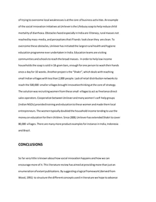 of tryingtoovercome local weaknessesisatthe core of businessactivities.Anexample
of the social innovationinitiativesatUnileveristhe Lifebuoysoaptohelpreduce child
mortalityof diarrhoea.ObstaclesfacedespeciallyinIndiaare illiteracy,rural massesnot
reachedbymass-media,andperceptionsthatif hands lookcleanthey are clean.To
overcome these obstacles,Unileverhasinitiatedthe largestrural healthandhygiene
educationprogramme everundertakeninIndia.Educationteamsare visiting
communities andschoolstoreachthe broad masses. Inorderto helplow income
householdsthe soapissoldin18-gram bars,enoughforone personto washtheirhands
once a dayfor 10 weeks.Anotherprojectisthe “Shakri”,whichdealswithreaching
small Indian villageswithlessthan2,000 people.Lackof retail distributionnetworksto
reach the 500,000 smallervillagesbroughtinnovativethinkingatthe core of strategy.
The solutionwasrecruitingwomenfromthese small villagestoact as freelance direct
salesoperators.CooperationbetweenUnileverandmanywomen’sself-helpgroups
(IndianNGOs) providedtrainingandeducationtothese womenandmade themlocal
entrepreneurs.The womentypicallydoubledthe householdincome tendingtouse the
moneyon educationfortheirchildren.Since 2000,UnileverhasextendedShakri tocover
80,000 villages.There are manymore productexamplesforinstance inIndia,Indonesia
and Brazil.
CONCLUSIONS
So far verylittle isknownabouthowsocial innovationhappensandhow we can
encourage more of it.This literature review hasaimedatprovidingmore thanjustan
enumerationof extantpublications.Bysuggestingalogical framework(derivedfrom
Wood,1991) to structure the differentconceptsusedinliterature we hope toadvance
 