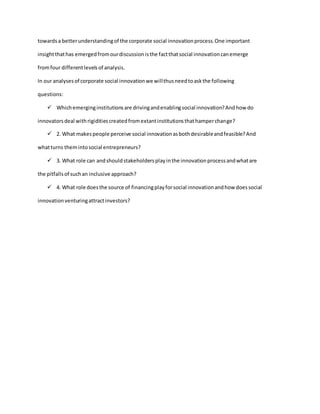 towardsa betterunderstandingof the corporate social innovationprocess.One important
insightthathas emergedfromourdiscussionisthe factthatsocial innovationcanemerge
fromfour differentlevelsof analysis.
In our analysesof corporate social innovationwe willthusneedtoaskthe following
questions:
 Whichemerginginstitutionsare drivingandenablingsocial innovation?Andhow do
innovatorsdeal withrigiditiescreatedfromextantinstitutionsthathamperchange?
 2. What makespeople perceive social innovationasbothdesirableandfeasible?And
whatturns themintosocial entrepreneurs?
 3. What role can andshouldstakeholdersplayinthe innovationprocessandwhatare
the pitfallsof suchan inclusive approach?
 4. What role doesthe source of financingplayforsocial innovationandhow doessocial
innovationventuringattractinvestors?
 