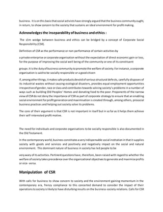 business. Itisonthis basisthatsocial activistshave stronglyarguedthatthe business communityought,
in return, to show concern to the society that sustains an ideal environment for proﬁt making.
Acknowledges the inseparability of business andethics :
The slim wedge between business and ethics can be bridged by a concept of Corporate Social
Responsibility (CSR).
Definition of CSR as the performance or non-performance of certain activities by
a private enterprise orcorporate organisation without the expectation of direct economic gain or loss,
for the purpose of improving the social well being of the community or one of its constituent
groups.It isthe dutyof businesscommunitytopromote the welfare of society.Forinstance,acorporate
organisation is said to be socially responsible or a good citizen
if,amongotherthings,itmakessafe productsdevoidof seriousstructural defects, carefully disposes of
its industrial wastes without causing ecological disasters, provides equal employment opportunities
irrespectiveof gender,race orclass and contributes towards solving society’s problems in a number of
ways such as building Old Peoples’ Homes and donating food to the poor. Proponents of the narrow
viewof CSRdo not denythe importance of CSR as part of corporate strategy to ensure that an enabling
social environmentforproﬁtgenerationand maximisation is created through, among others, prosocial
business practices and helping out society solve its problems.
The core of their argument is that CSR is not important in itself but in so far as it helps them achieve
their self-interested proﬁt motive.
The need for individuals and corporate organisations to be socially responsible is also documented in
the Old Testament.
In the contemporaryworld,business constitutesaveryindispensable social institutionin thatit supplies
society with goods and services and positively and negatively impact on the social and natural
environment. This dominant nature of business in society has led people to be
verywary of itsactivities.Pertinentquestionshave, therefore, been raised with regard to whether the
welfare of society takesprecedence overthe organizational objectivestogenerate and maximizeprofits
or vice- versa.
Manipulation of CSR
With calls for business to show concern to society and the environment gaining momentum in the
contemporary era, frenzy compliance to this concerted demand to consider the impact of their
operationstosocietyislikelyto have disturbing results on the business-society relations. Calls for CSR
 