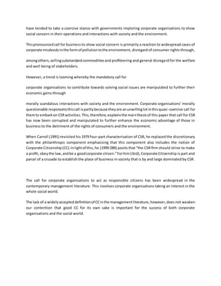 have tended to take a coercive stance with governments imploring corporate organisations to show
social concern in their operations and interactions with society and the environment.
Thispronouncedcall for business to show social concern is primarily a reaction to widespread cases of
corporate misdeedsinthe formof pollutiontothe environment, disregard of consumer rights through,
amongothers,sellingsubstandardcommoditiesand proﬁteering and general disregard for the welfare
and well being of stakeholders.
However, a trend is looming whereby the mandatory call for
corporate organisations to contribute towards solving social issues are manipulated to further their
economic gains through
morally scandalous interactions with society and the environment. Corporate organisations’ morally
questionable responsetothiscall ispartlybecause theyare anunwillinglotinthisquasi-coercive call for
themto embarkon CSRactivities.This,therefore,explainsthe mainthesisof this paper that call for CSR
has now been corrupted and manipulated to further enhance the economic advantage of those in
business to the detriment of the rights of consumers and the environment.
When Carroll (1991) revisited his 1979 four-part characterisation of CSR, he replaced the discretionary
with the philanthropic component emphasising that this component also includes the notion of
Corporate Citizenship(CC).Inlightof this, he (1999:289) posits that “the CSR ﬁrm should strive to make
a proﬁt, obeythe law,andbe a goodcorporate citizen.”Forhim(ibid),Corporate Citizenship is part and
parcel of a crusade to establish the place of business in society that is by and large dominated by CSR.
The call for corporate organisations to act as responsible citizens has been widespread in the
contemporary management literature. This involves corporate organisations taking an interest in the
whole social world.
The lack of a widelyaccepteddeﬁnitionof CCinthe managementliterature,however,does not weaken
our contention that good CC for its own sake is important for the success of both corporate
organisations and the social world.
 