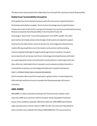 The above chart clearlyexplainsthe relationshipof anentitywiththe societypure Social Responsibility.
Global level:Sustainability Innovation
At the global level muchattentionhasbeenpaidtothe role venture capital (VC) playsin
Promotingsustainabilityinnovation.The termcleantechnologyventurecapital hasbeen
introducedinorderto delimitthisnewtype of innovationfromearlierenvironmentalA Literature
ReviewonCorporate Social Responsibilityinthe InnovationProcess 20
technologyor"greentech"investmentspopularized inthe 1970's and 80's. The latter
were mainlyend-of-pipe solutionsthatstronglyreliedonparticularlegislationsupport.
Cleantechonthe otherhandis meantto denote new technologyandrelatedbusiness
modelsofferingcompetitive returnsforinvestorsandcustomerswhile providing
solutionstoglobal challengesthroughbreakthroughproductinnovation.Cleantech
venturingisthusdrivenbytwomainforces:technologyandcompetitivenesswhichboth
are superimposedoncertainenvironmental orsocial problemsinordertogenerate new
ideas.Whereas,stakeholder-driveninnovationisveryoutwardsoriented,cleantechor
sustainabilityinnovationusestechnologyandtraditional innovationmechanisms.
PART V:INTERNATIONALSOCIALINNOVATION BRANDS
Social innovationtakesmanyformsespeciallyinaglobal context.Inordertograsp the
differentlevelsandformsof social innovationthe followingexampleswill serve as
inspiration.
ABN AMRO
ABN AMRO is a Dutch corporationworkinginthe financial service industry.Itwas
acquiredin2007 by a consortiumof three European banks,Royal Bankof Scotland
Group, Fortis,andBanco Santander.Before thistake over,ABN AMROhadinitiateda
large scale acquisitionschemeinBrazil in1998. The take overof several majorBrazilian
banksresultedinthe establishmentof BancoABN AMRO Real.Thisnew consortium
 