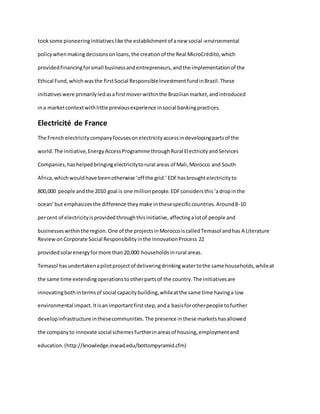 tooksome pioneeringinitiativeslike the establishmentof anew social-environmental
policywhenmakingdecisionsonloans,the creationof the Real MicroCrédito,which
providedfinancingforsmall businessandentrepreneurs,andthe implementationof the
Ethical Fund,whichwasthe firstSocial ResponsibleInvestmentfundinBrazil.These
initiativeswere primarilyledasafirstmoverwithinthe Brazilianmarket,andintroduced
ina marketcontextwithlittle previousexperience insocial bankingpractices.
Electricité de France
The French electricitycompanyfocusesonelectricityaccessindevelopingpartsof the
world.The initiative,EnergyAccessProgramme throughRural ElectricityandServices
Companies,hashelpedbringingelectricitytorural areas of Mali,Morocco and South
Africa,whichwouldhave beenotherwise ‘off the grid.’EDFhasbroughtelectricityto
800,000 people andthe 2010 goal is one millionpeople.EDFconsidersthis‘adropinthe
ocean’but emphasizesthe difference theymake inthesespecificcountries.Around8-10
percent of electricityisprovidedthroughthisinitiative,affectingalotof people and
businesseswithinthe region.One of the projectsinMoroccoiscalledTemasol andhas A Literature
ReviewonCorporate Social Responsibilityinthe InnovationProcess 22
providedsolarenergyformore than20,000 householdsinrural areas.
Temasol hasundertakenapilotprojectof deliveringdrinkingwatertothe same households,whileat
the same time extendingoperationstootherpartsof the country.The initiativesare
innovatingbothintermsof social capacitybuilding,whileatthe same time havinga low
environmental impact.Itisanimportantfirststep,anda basisforotherpeople tofurther
developinfrastructure inthesecommunities.The presence inthese marketshasallowed
the companyto innovate social schemesfurtherinareasof housing,employmentand
education.(http://knowledge.insead.edu/bottompyramid.cfm)
 