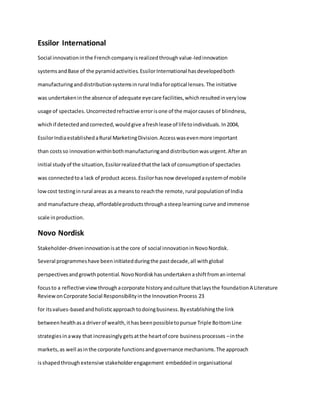 Essilor International
Social innovationinthe Frenchcompanyisrealizedthroughvalue-ledinnovation
systemsandBase of the pyramidactivities.EssilorInternational hasdevelopedboth
manufacturinganddistributionsystemsinrural Indiaforoptical lenses.The initiative
was undertakeninthe absence of adequate eyecare facilities,whichresultedinverylow
usage of spectacles.Uncorrectedrefractive errorisone of the majorcauses of blindness,
whichif detectedandcorrected,wouldgive afreshlease of lifetoindividuals.In2004,
EssilorIndiaestablishedaRural MarketingDivision.Accesswasevenmore important
than costsso innovationwithinbothmanufacturinganddistributionwasurgent.Afteran
initial studyof the situation,Essilorrealizedthatthe lackof consumptionof spectacles
was connectedtoa lack of product access.Essilorhasnow developedasystemof mobile
lowcost testinginrural areas as a meansto reachthe remote,rural populationof India
and manufacture cheap,affordableproductsthroughasteeplearningcurve andimmense
scale inproduction.
Novo Nordisk
Stakeholder-driveninnovationisatthe core of social innovationinNovoNordisk.
Several programmeshave beeninitiatedduringthe pastdecade,all withglobal
perspectivesandgrowthpotential.NovoNordiskhasundertakenashiftfromaninternal
focusto a reflective viewthroughacorporate historyandculture thatlaysthe foundationA Literature
ReviewonCorporate Social Responsibilityinthe InnovationProcess 23
for itsvalues-basedandholisticapproachtodoingbusiness.Byestablishingthe link
betweenhealthasa driverof wealth,ithasbeenpossibletopursue Triple BottomLine
strategiesinaway that increasinglygetsatthe heartof core businessprocesses –inthe
markets,as well asinthe corporate functionsandgovernance mechanisms.The approach
isshapedthroughextensive stakeholderengagement embeddedin organisational
 