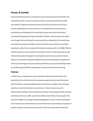 Procter & Gamble
Proctor & Gamble providesanexample of asocial innovative productthatfailedtobe
marketedforprofit.The case is a waterpurificationsystemcalledPUR,whichP&G
developedincollaborationwiththe USCentre forDisease Control forcommercial
markets,targetinglowincome consumers.The producthadclearsocial benefits,
providingcleandrinkingwaterforhouseholdsinplaceswherethe healthrisksof
untreated drinkingwaterare high,especiallyforchildren.Afterthree yearsof market
teststhough,PUR waslookinglike acommercial failure.Manyotherfirmswouldhave
closeddownthe project,butP&G insteadmovedPUR to itscorporate sustainability
department,where focusnolongerreliedsolelyonmakingaprofit.Since 2003, P&G has
soldthe product at cost andworkedinpartnership withnon-profitorganisations,who
distribute the productthroughtheirdevelopmentandhumanitarianrelief networks.
However,byusingthe marketplace P&Gfelttheycouldrelievepeople ataglobal level
whereasphilanthropicactivitywouldnotbe aseffective.Usingsocial marketingmodels
by collaboratingwithNGOscreatedgreaterimpactthancommercial marketing.
Telenor
In 1997 Telenorinitiatedajointventure betweenTelenorandGrameenBank.The
partnershipledtothe formationof twoseparate organizations,GrameenPhoneand
GrameenTelecom.ItwasoperatedbyexperiencedTelenormanagerswithastrategic
objective tomaximize financial returns;Grameen- Telecomwassetupasthe
administrativeinterface tothe existingGrameenBank.Thisdevelopmentbank,founded
by MuhammadYunusin 1976, providesmicrofinance formillionsof poorpeopleinthe
more than 60,000 rural villagesthroughoutBangladesh.Assuch,Telenorcouldbenefit
frommarketaccess and distributionsystemsandGrameencouldintroduce new typesof
productutilizationintotheirbusinessmodel.Furthermore,itprovidedTelenorwith
 