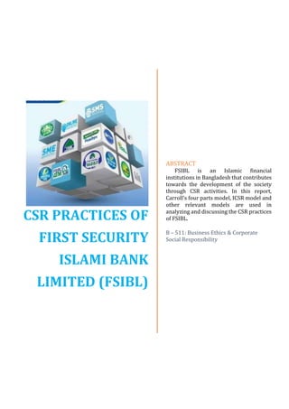 CSR PRACTICES OF
FIRST SECURITY
ISLAMI BANK
LIMITED (FSIBL)
ABSTRACT
FSIBL is an Islamic financial
institutions in Bangladesh that contributes
towards the development of the society
through CSR activities. In this report,
Carroll’s four parts model, ICSR model and
other relevant models are used in
analyzing and discussing the CSR practices
of FSIBL.
B – 511: Business Ethics & Corporate
Social Responsibility
 