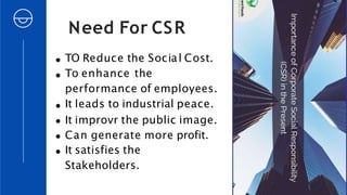 Need For CSR
TO Reduce the Social Cost.
To enhance the
performance of employees.
It leads to industrial peace.
It improvr the public image.
Can generate more profit.
It satisfies the
Stakeholders.
 