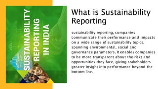 What is Sustainability
Reporting
sustainability reporting, companies
communicate their performance and impacts
on a wide range of sustainability topics,
spanning environmental, social and
governance parameters. It enables companies
to be more transparent about the risks and
opportunities they face, giving stakeholders
greater insight into performance beyond the
bottom line.
 