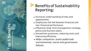 Benefits of Sustainability
Reporting:
Increases understanding of risks and
opportunities.
Emphasizes the link between financial and
non-financial performance.
Influences long-term management strategy,
policy and business plans.
Streamlines processes, reducing costs and
improving efficiency.
Helps companies avoid publicized
environmental, social and governance
failures.
 