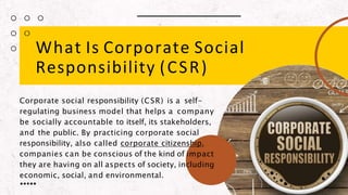 What Is Corporate Social
Responsibility (CSR)
Corporate social responsibility (CSR) is a self-
regulating business model that helps a company
be socially accountable to itself, its stakeholders,
and the public. By practicing corporate social
responsibility, also called corporate citizenship,
companies can be conscious of the kind of impact
they are having on all aspects of society, including
economic, social, and environmental.
 