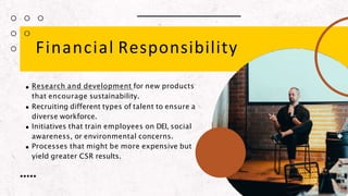 Financial Responsibility
Research and development for new products
that encourage sustainability.
Recruiting different types of talent to ensure a
diverse workforce.
Initiatives that train employees on DEI, social
awareness, or environmental concerns.
Processes that might be more expensive but
yield greater CSR results.
 