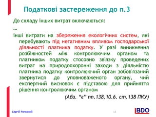 Податкові застереження до п.3 
До складу інших витрат включаються: 
… 
інші витрати на збереження екологічних систем, які 
перебувають під негативним впливом господарської 
діяльності платника податку. У разі виникнення 
розбіжностей між контролюючим органом та 
платником податку стосовно зв'язку проведених 
витрат на природоохоронні заходи з діяльністю 
платника податку контролюючий орган зобов'язаний 
звернутися до уповноваженого органу, чий 
експертний висновок є підставою для прийняття 
рішення контролюючим органом 
(Абз. “є” пп.138.10.6. ст.138 ПКУ) 
Сергій Рогозний 11 
 