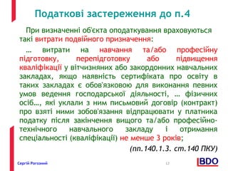 Податкові застереження до п.4 
При визначенні об'єкта оподаткування враховуються 
такі витрати подвійного призначення: 
… витрати на навчання та/або професійну 
підготовку, перепідготовку або підвищення 
кваліфікації у вітчизняних або закордонних навчальних 
закладах, якщо наявність сертифіката про освіту в 
таких закладах є обов'язковою для виконання певних 
умов ведення господарської діяльності, … фізичних 
осіб…, які уклали з ним письмовий договір (контракт) 
про взяті ними зобов'язання відпрацювати у платника 
податку після закінчення вищого та/або професійно- 
технічного навчального закладу і отримання 
спеціальності (кваліфікації) не менше 3 років; 
(пп.140.1.3. ст.140 ПКУ) 
Сергій Рогозний 12 
 
